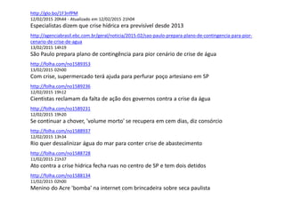 http://glo.bo/1F3nfPM
12/02/2015 20h44 - Atualizado em 12/02/2015 21h04
Especialistas dizem que crise hídrica era previsível desde 2013
http://agenciabrasil.ebc.com.br/geral/noticia/2015-02/sao-paulo-prepara-plano-de-contingencia-para-pior-
cenario-de-crise-de-agua
13/02/2015 14h19
São Paulo prepara plano de contingência para pior cenário de crise de água
http://folha.com/no1589353
13/02/2015 02h00
Com crise, supermercado terá ajuda para perfurar poço artesiano em SP
http://folha.com/no1589236
12/02/2015 19h12
Cientistas reclamam da falta de ação dos governos contra a crise da água
http://folha.com/no1589231
12/02/2015 19h20
Se continuar a chover, 'volume morto' se recupera em cem dias, diz consórcio
http://folha.com/no1588937
12/02/2015 13h34
Rio quer dessalinizar água do mar para conter crise de abastecimento
http://folha.com/no1588728
11/02/2015 21h37
Ato contra a crise hídrica fecha ruas no centro de SP e tem dois detidos
http://folha.com/no1588134
11/02/2015 02h00
Menino do Acre 'bomba' na internet com brincadeira sobre seca paulista
 