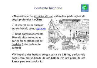 Contexto histórico
üNecessidade de extração de sal, estimulou perfurações de
poços profundos na China
ü O sistema de perfuração
era conhecido como agitador
ü Tinha aproximadamente
10 m de altura e todas as
partes eram compostas de
madeira (principalmente
bambú)
üO impulso das batidas atingia cerca de 136 kg, perfurando
poços com profundidade de até 600 m, em um prazo de até
3 anos para sua conclusão
 