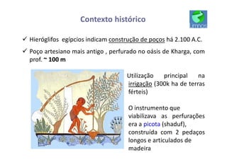 Contexto histórico
ü Hieróglifos egípcios indicam construção de poços há 2.100 A.C.
ü Poço artesiano mais antigo , perfurado no oásis de Kharga, com
prof. ~ 100 m
Utilização principal na
irrigação (300k ha de terras
férteis)
O instrumento que
viabilizava as perfurações
era a picota (shaduf),
construída com 2 pedaços
longos e articulados de
madeira
 