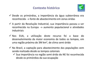 Contexto histórico
ü Desde os primórdios, a importância da água subterrânea era
reconhecida ® fonte de abastecimento em zonas áridas
ü A partir da Revolução Industrial, sua importância passou a ser
reconhecida na Europa ® aumento populacional e atividades
industriais
ü Nos EUA, a utilização deste recurso foi a base do
desenvolvimento da maior economia de todos os tempos, em
uma região próxima de 3M km2, de clima semi-árido
ü No Brasil, a captação para abastecimento das populações vem
sendo realizada desde os tempos coloniais
ü Sua importância na região semi-árida do NE foi reconhecida
desde os primórdios da sua ocupação
 