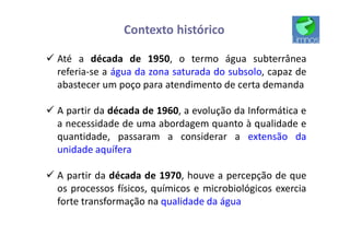 ü Até a década de 1950, o termo água subterrânea
referia-se a água da zona saturada do subsolo, capaz de
abastecer um poço para atendimento de certa demanda
ü A partir da década de 1960, a evolução da Informática e
a necessidade de uma abordagem quanto à qualidade e
quantidade, passaram a considerar a extensão da
unidade aquífera
ü A partir da década de 1970, houve a percepção de que
os processos físicos, químicos e microbiológicos exercia
forte transformação na qualidade da água
Contexto histórico
 