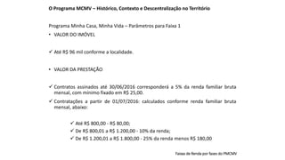 O Programa MCMV – Histórico, Contexto e Descentralização no Território
Programa Minha Casa, Minha Vida – Parâmetros para Faixa 1
• VALOR DO IMÓVEL
 Até R$ 96 mil conforme a localidade.
• VALOR DA PRESTAÇÃO
 Contratos assinados até 30/06/2016 corresponderá a 5% da renda familiar bruta
mensal, com mínimo fixado em R$ 25,00.
 Contratações a partir de 01/07/2016: calculados conforme renda familiar bruta
mensal, abaixo:
 Até R$ 800,00 - R$ 80,00;
 De R$ 800,01 a R$ 1.200,00 - 10% da renda;
 De R$ 1.200,01 a R$ 1.800,00 - 25% da renda menos R$ 180,00
Faixas de Renda por fases do PMCMV
 
