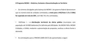 O Programa MCMV – Histórico, Contexto e Descentralização no Território
• Os números divulgados pelo balanço do MCMV 1 do governo federal demonstram
que no número total de unidades contratadas, a meta para a HIS/Faixa I ( 0 a 3 SMs)
foi superada em mais de 20%, com 482.741 Uhs contratadas.
• HIS/Faixa I – a distribuição territorial da oferta pública (municípios com
população até 50.000 habitantes) foi definida pelo MCidades. No MCMV FAR e MCMV
Entidades, a CAIXA, mediante a apresentação de propostas, analisou a oferta frente à
demanda.
• As contratações para o PMCMV (2009-2017) são apresentadas a seguir:
 