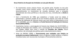 Breve Histórico de Atuação das Entidades na Luta pela Moradia
• Os movimentos sociais urbanos foram, em grande parte, forjados na luta pela
moradia, entre outros direitos sociais. Em um contexto de concentração do
desenvolvimento, os movimentos de moradia alertaram para a ocupação
desordenada das áreas periféricas e das áreas de risco, reivindicando o direito à
cidade.
• Com a Constituinte de 1988, que estabelece a função social da cidade, é
apresentado o primeiro projeto de lei de iniciativa popular, que trata do Fundo
Nacional de Habitação de Interesse Social, que mais tarde se materializaria na Lei
N° 11.124/2005, que cria o Sistema e o Fundo Nacional de Habitação de Interesse
Social (SNHIS/FNHIS).
• Importantes marcos: a promulgação do Estatuto das Cidades (Lei 10.257/2001), a
criação do Ministério das Cidades, com a convocação da 1ª Conferência Nacional
das Cidades (2003), bem como a eleição do Conselho das Cidades, fórum
consultivo e de articulação das políticas para o desenvolvimento urbano.
• Antes do PMCMV (2009), o financiamento para entidades com história na
produção de projetos habitacionais, como o Programa Crédito Solidário, o FNHIS e
iniciativas locais, com recursos dos municípios e financiamentos externos.
 