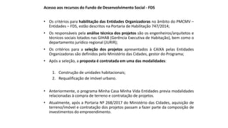 Acesso aos recursos do Fundo de Desenvolvimento Social - FDS
• Os critérios para habilitação das Entidades Organizadoras no âmbito do PMCMV –
Entidades – FDS, estão descritos na Portaria de Habilitação 747/2014;
• Os responsáveis pela análise técnica dos projetos são os engenheiros/arquitetos e
técnicos sociais lotados nas GIHAB (Gerência Executiva de Habitação), bem como o
departamento jurídico regional (JURIR);
• Os critérios para a seleção dos projetos apresentados à CAIXA pelas Entidades
Organizadoras são definidos pelo Ministério das Cidades, gestor do Programa;
• Após a seleção, a proposta é contratada em uma das modalidades:
1. Construção de unidades habitacionais;
2. Requalificação de imóvel urbano.
• Anteriormente, o programa Minha Casa Minha Vida Entidades previa modalidades
relacionadas à compra de terreno e contratação de projetos.
• Atualmente, após a Portaria Nº 268/2017 do Ministério das Cidades, aquisição de
terreno/imóvel e contratação dos projetos passam a fazer parte da composição de
investimentos do empreendimento.
 