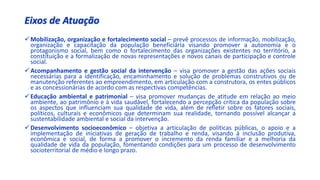 Eixos de Atuação
Mobilização, organização e fortalecimento social – prevê processos de informação, mobilização,
organização e capacitação da população beneficiária visando promover a autonomia e o
protagonismo social, bem como o fortalecimento das organizações existentes no território, a
constituição e a formalização de novas representações e novos canais de participação e controle
social.
Acompanhamento e gestão social da intervenção – visa promover a gestão das ações sociais
necessárias para a identificação, encaminhamento e solução de problemas construtivos ou de
manutenção referentes ao empreendimento, em articulação com a construtora, os entes públicos
e as concessionárias de acordo com as respectivas competências.
Educação ambiental e patrimonial – visa promover mudanças de atitude em relação ao meio
ambiente, ao patrimônio e à vida saudável, fortalecendo a percepção crítica da população sobre
os aspectos que influenciam sua qualidade de vida, além de refletir sobre os fatores sociais,
políticos, culturais e econômicos que determinam sua realidade, tornando possível alcançar a
sustentabilidade ambiental e social da intervenção.
Desenvolvimento socioeconômico – objetiva a articulação de políticas públicas, o apoio e a
implementação de iniciativas de geração de trabalho e renda, visando à inclusão produtiva,
econômica e social, de forma a promover o incremento da renda familiar e a melhoria da
qualidade de vida da população, fomentando condições para um processo de desenvolvimento
socioterritorial de médio e longo prazo.
 