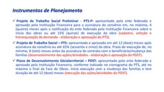 Instrumentos de Planejamento
 Projeto de Trabalho Social Preliminar - PTS-P: apresentado pelo ente federado e
aprovado pela Instituição Financeira para a assinatura do convênio em, no máximo, 4
(quatro) meses após a notificação do ente federado pela Instituição Financeira sobre o
início das obras ou até 15% (quinze) de execução da obra (cadastro, seleção e
hierarquização da demanda - elaboração e aprovação do PTS).
 Projeto de Trabalho Social – PTS: apresentado e aprovado em até 12 (doze) meses após
assinatura do convênio ou até 65% (sessenta e cinco) da obra. Prazo de execução de, no
mínimo, 8 (oito) meses antes da assinatura do contrato com o beneficiário/mudança das
famílias (desenvolvimento das ações/atividades - elaboração e aprovação do PDST).
 Plano de Desenvolvimento Sócioterritorial – PDST: apresentado pelo ente federado e
aprovado pela Instituição Financeira, conforme indicado no cronograma do PTS, até no
máximo o final da Fase de Obras. Inicia execução com a mudança das famílias e tem
duração de até 12 (doze) meses (execução das ações/atividades do PDST).
 