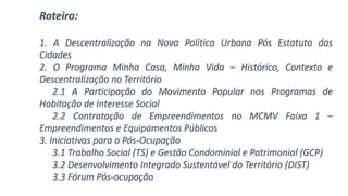 Roteiro:
1. A Descentralização na Nova Política Urbana Pós Estatuto das
Cidades
2. O Programa Minha Casa, Minha Vida – Histórico, Contexto e
Descentralização no Território
2.1 A Participação do Movimento Popular nos Programas de
Habitação de Interesse Social
2.2 Contratação de Empreendimentos no MCMV Faixa 1 –
Empreendimentos e Equipamentos Públicos
3. Iniciativas para o Pós-Ocupação
3.1 Trabalho Social (TS) e Gestão Condominial e Patrimonial (GCP)
3.2 Desenvolvimento Integrado Sustentável do Território (DIST)
3.3 Fórum Pós-ocupação
 