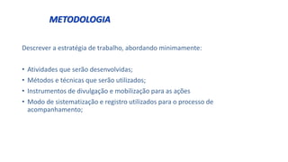 METODOLOGIA
Descrever a estratégia de trabalho, abordando minimamente:
• Atividades que serão desenvolvidas;
• Métodos e técnicas que serão utilizados;
• Instrumentos de divulgação e mobilização para as ações
• Modo de sistematização e registro utilizados para o processo de
acompanhamento;
 
