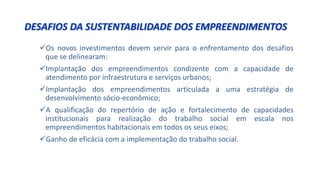 DESAFIOS DA SUSTENTABILIDADE DOS EMPREENDIMENTOS
Os novos investimentos devem servir para o enfrentamento dos desafios
que se delinearam:
Implantação dos empreendimentos condizente com a capacidade de
atendimento por infraestrutura e serviços urbanos;
Implantação dos empreendimentos articulada a uma estratégia de
desenvolvimento sócio-econômico;
A qualificação do repertório de ação e fortalecimento de capacidades
institucionais para realização do trabalho social em escala nos
empreendimentos habitacionais em todos os seus eixos;
Ganho de eficácia com a implementação do trabalho social.
 