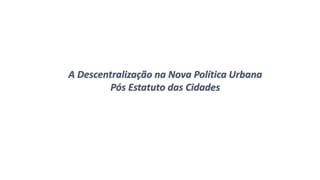 A Descentralização na Nova Política Urbana
Pós Estatuto das Cidades
 