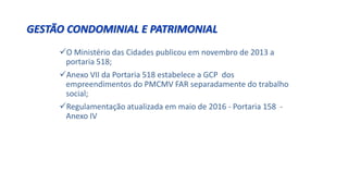 GESTÃO CONDOMINIAL E PATRIMONIAL
O Ministério das Cidades publicou em novembro de 2013 a
portaria 518;
Anexo VII da Portaria 518 estabelece a GCP dos
empreendimentos do PMCMV FAR separadamente do trabalho
social;
Regulamentação atualizada em maio de 2016 - Portaria 158 -
Anexo IV
 