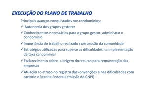 Principais avanços conquistados nos condomínios:
 Autonomia dos grupos gestores
Conhecimentos necessários para o grupo gestor administrar o
condomínio
Importância do trabalho realizado x percepção da comunidade
Estratégias utilizadas para superar as dificuldades na implementação
da taxa condominial
Esclarecimento sobre a origem do recurso para remuneração das
empresas
Atuação no atraso no registro das convenções e nas dificuldades com
cartório e Receita Federal (emissão do CNPJ).
EXECUÇÃO DO PLANO DE TRABALHO
 