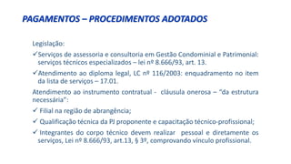 Legislação:
Serviços de assessoria e consultoria em Gestão Condominial e Patrimonial:
serviços técnicos especializados – lei nº 8.666/93, art. 13.
Atendimento ao diploma legal, LC nº 116/2003: enquadramento no item
da lista de serviços – 17.01.
Atendimento ao instrumento contratual - cláusula onerosa – “da estrutura
necessária”:
 Filial na região de abrangência;
 Qualificação técnica da PJ proponente e capacitação técnico-profissional;
 Integrantes do corpo técnico devem realizar pessoal e diretamente os
serviços, Lei nº 8.666/93, art.13, § 3º, comprovando vínculo profissional.
PAGAMENTOS – PROCEDIMENTOS ADOTADOS
 