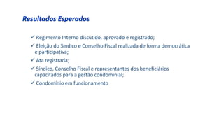  Regimento Interno discutido, aprovado e registrado;
 Eleição do Síndico e Conselho Fiscal realizada de forma democrática
e participativa;
 Ata registrada;
 Síndico, Conselho Fiscal e representantes dos beneficiários
capacitados para a gestão condominial;
 Condomínio em funcionamento
Resultados Esperados
 