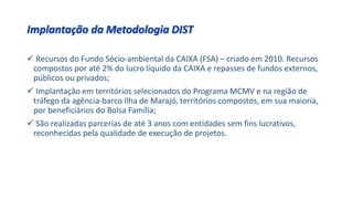 Implantação da Metodologia DIST
 Recursos do Fundo Sócio-ambiental da CAIXA (FSA) – criado em 2010. Recursos
compostos por até 2% do lucro líquido da CAIXA e repasses de fundos externos,
públicos ou privados;
 Implantação em territórios selecionados do Programa MCMV e na região de
tráfego da agência-barco Ilha de Marajó, territórios compostos, em sua maioria,
por beneficiários do Bolsa Família;
 São realizadas parcerias de até 3 anos com entidades sem fins lucrativos,
reconhecidas pela qualidade de execução de projetos.
 