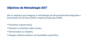 Objetivos da Metodologia DIST
São os objetivos que integram a metodologia de Desenvolvimento Integrado e
Sustentável do Território (DIST), implementada pela CAIXA:
Fortalecer a governança;
Articular e revitalizar redes sociais;
Democratizar as relações;
Integrar políticas públicas em localidades especificas.
 