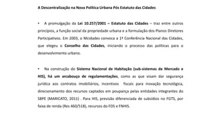 A Descentralização na Nova Política Urbana Pós Estatuto das Cidades
• A promulgação da Lei 10.257/2001 – Estatuto das Cidades – traz entre outros
princípios, a função social da propriedade urbana e a formulação dos Planos Diretores
Participativos. Em 2003, o Mcidades convoca a 1ª Conferência Nacional das Cidades,
que elegeu o Conselho das Cidades, iniciando o processo das políticas para o
desenvolvimento urbano.
• Na construção do Sistema Nacional de Habitação (sub-sistemas de Mercado e
HIS), há um arcabouço de regulamentações, como as que visam dar segurança
jurídica aos contratos imobiliários, incentivos fiscais para inovação tecnológica,
direcionamento dos recursos captados em poupança pelas entidades integrantes do
SBPE (MARICATO, 2011) . Para HIS, previsão diferenciada de subsídios no FGTS, por
faixa de renda (Res 460/518), recursos do FDS e FNHIS.
 