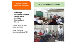 Formação Cidadã e
Qualificação profissional
CICLO 2 – FORMANDO LIDERANÇAS
• Liderança
• Gestão de Pessoas
• Mediação de
Conflitos
• Formação de
Redes
Público: síndicos e/ou
lideranças locais
Local: Escola de
Administração da UFBA
 