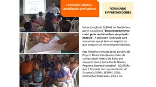 Início da ação do SEBRAE no Território a
partir da palestra "Empreendedorismo:
como gerar renda tendo o seu próprio
negócio”. A atividade foi dirigida para
moradores que já tem um negócio ou
que desejam ser microempreendedores.
Esta iniciativa é resultado da parceria do
Projeto Minha Casa Nossas Vidas da
Universidade Federal da Bahia em
conjunto com o Conselho da Micro e
Pequena Empresa Industrial - COMPEM,
que é formado por representantes do
Sistema S (SENAI, SEBRAE, SESI),
instituições financeiras, FIEB e IEL.
Formação Cidadã e
Qualificação profissional FORMANDO
EMPREENDEDORES
 