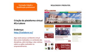Criação da plataforma virtual
#Co-Labore
Endereço:
http://colabore.vc/
Aqui você acessa o ambiente virtual
dos cursos realizados e o conteúdo das
disciplinas, além do blog, e das notícias
sobre as ações realizadas no
empreendimento.
Formação Cidadã e
Qualificação profissional
RESULTADOS E PRODUTOS
 