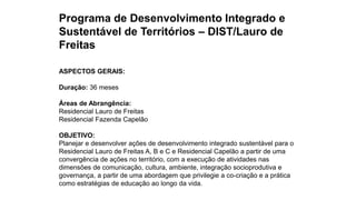 Programa de Desenvolvimento Integrado e
Sustentável de Territórios – DIST/Lauro de
Freitas
ASPECTOS GERAIS:
Duração: 36 meses
Áreas de Abrangência:
Residencial Lauro de Freitas
Residencial Fazenda Capelão
OBJETIVO:
Planejar e desenvolver ações de desenvolvimento integrado sustentável para o
Residencial Lauro de Freitas A, B e C e Residencial Capelão a partir de uma
convergência de ações no território, com a execução de atividades nas
dimensões de comunicação, cultura, ambiente, integração socioprodutiva e
governança, a partir de uma abordagem que privilegie a co-criação e a prática
como estratégias de educação ao longo da vida.
 
