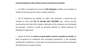 A Descentralização na Nova Política Urbana Pós Estatuto das Cidades
• Em 2007, o montante de recursos do PAC Habitação já reflete uma mudança no
quadro de recursos para HIS e para o crédito imobiliário.
• Na 3ª Conferência das Cidades, em 2007, setor produtivo e movimentos por
moradia se unem pela PEC da Moradia (PEC 285/2008), que vincula recursos
orçamentários da União (2%), Estados e Municípios (1%), propondo uma distribuição
da produção, conforme o perfil da demanda definido na Política Nacional de
Habitação (3 segmentos).
• Apesar do mérito de colocar na pauta política nacional a questão da moradia, da
parte do governo há resistências pela vinculação orçamentária, e, das entidades
profissionais e acadêmicas, a crítica pelo risco de descolamento das demais demandas
de infraestrutura e serviços urbanos.
 