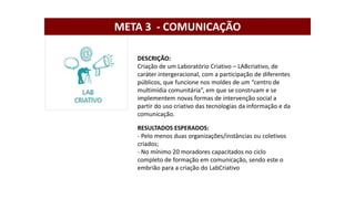 DESCRIÇÃO:
Criação de um Laboratório Criativo – LABcriativo, de
caráter intergeracional, com a participação de diferentes
públicos, que funcione nos moldes de um “centro de
multimídia comunitária”, em que se construam e se
implementem novas formas de intervenção social a
partir do uso criativo das tecnologias da informação e da
comunicação.
RESULTADOS ESPERADOS:
- Pelo menos duas organizações/instâncias ou coletivos
criados;
- No mínimo 20 moradores capacitados no ciclo
completo de formação em comunicação, sendo este o
embrião para a criação do LabCriativo
META 3 - COMUNICAÇÃO
 