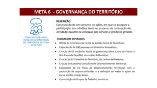DESCRIÇÃO:
Estruturação de um conjunto de ações, em que se assegure a
participação dos cidadãos tanto no processo de concepção das
atividades quanto na utilização dos serviços e produtos gerados
RESULTADOS ESPERADOS:
 Oferta de itinerários da Escola de Gestão Social de Territórios;
 Capacitação de 200 pessoas em itinerários formativos;
 Criação de 02 instâncias locais de governança (Res. Lauro de Freitas e
Res. Fazenda Capelão), de caráter deliberativo;
 Criação de 01 Conselho do Território, de caráter deliberativo;
 Criação do Conselho Consultivo de Desenvolvimento Territorial;
 Elaboração de 01 Plano de Desenvolvimento Territorial, com a
pactuação de responsabilidades e a definição de metas e ações de
curto, médio e longo prazo;
 Constituição de Grupos de Trabalho temáticos.
META 6 - GOVERNANÇA DO TERRITÓRIO
 