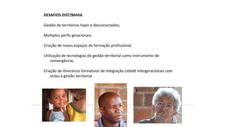 DESAFIOS DIST/BAHIA
Gestão de territórios hiper e desconectados;
Múltiplos perfis geracionais;
Criação de novos espaços de formação profissional;
Utilização de tecnologias de gestão territorial como instrumento de
convergência;
Criação de itinerários formativos de integração cidadã intergeracionais com
vistas à gestão territorial
 