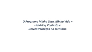 O Programa Minha Casa, Minha Vida –
Histórico, Contexto e
Descentralização no Território
 