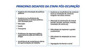 PRINCIPAIS DESAFIOS DA ETAPA PÓS-OCUPAÇÃO
• Ausência de articulação de políticas
públicas
• Ausência ou insuficiência de
equipamentos e serviços públicos,
com destaque para:
 Educação
 Saúde
 Transporte
• Problemas de segurança pública,
especialmente ação do tráfico de
drogas
• Insuficiência de renda/pouca oferta
de oportunidades de trabalho
• Ausência ou insuficiência de comércio
local ou instalação de comércio
irregular nas áreas comuns
• Alteração da destinação do imóvel
(venda, locação, permuta, invasão,
instalação de comércio)
• Dificuldade de implantar a gestão
condominial
• Dificuldade de adaptação ao novo
morar
• Segregação territorial e social
 