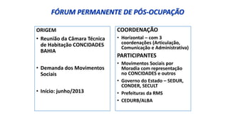 FÓRUM PERMANENTE DE PÓS-OCUPAÇÃO
ORIGEM
• Reunião da Câmara Técnica
de Habitação CONCIDADES
BAHIA
• Demanda dos Movimentos
Sociais
• Início: junho/2013
COORDENAÇÃO
• Horizontal – com 3
coordenações (Articulação,
Comunicação e Administrativa)
PARTICIPANTES
• Movimentos Sociais por
Moradia com representação
no CONCIDADES e outros
• Governo do Estado – SEDUR,
CONDER, SECULT
• Prefeituras da RMS
• CEDURB/ALBA
 