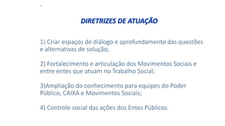 -
1) Criar espaços de diálogo e aprofundamento das questões
e alternativas de solução;
2) Fortalecimento e articulação dos Movimentos Sociais e
entre entes que atuam no Trabalho Social;
3)Ampliação do conhecimento para equipes do Poder
Público, CAIXA e Movimentos Sociais;
4) Controle social das ações dos Entes Públicos.
DIRETRIZES DE ATUAÇÃO
 