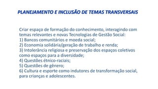 Criar espaço de formação do conhecimento, interagindo com
temas relevantes e novas Tecnologias de Gestão Social:
1) Bancos comunitários e moeda social;
2) Economia solidária/geração de trabalho e renda;
3) Intolerância religiosa e preservação dos espaços coletivos
como espaços para a diversidade;
4) Questões étnico-raciais;
5) Questões de gênero;
6) Cultura e esporte como indutores de transformação social,
para crianças e adolescentes.
PLANEJAMENTO E INCLUSÃO DE TEMAS TRANSVERSAIS
 
