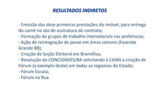 - Emissão das doze primeiras prestações do imóvel, para entrega
do carnê no ato de assinatura do contrato;
- Formação de grupos de trabalho intersetoriais nas prefeituras;
- Ação de reintegração de posse em áreas comuns (Fazenda
Grande 8B);
- Criação de Seção Eleitoral em Bromélias;
- Resolução do CONCIDADES/BA solicitando à CAIXA a criação de
Fórum (a exemplo deste) em todas as regionais do Estado;
- Fórum Escuta;
- Fórum na Rua.
RESULTADOS INDIRETOS
 