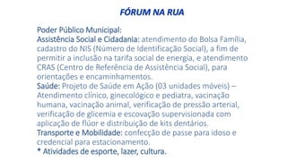 Poder Público Municipal:
Assistência Social e Cidadania: atendimento do Bolsa Família,
cadastro do NIS (Número de Identificação Social), a fim de
permitir a inclusão na tarifa social de energia, e atendimento
CRAS (Centro de Referência de Assistência Social), para
orientações e encaminhamentos.
Saúde: Projeto de Saúde em Ação (03 unidades móveis) –
Atendimento clínico, ginecológico e pediatra, vacinação
humana, vacinação animal, verificação de pressão arterial,
verificação de glicemia e escovação supervisionada com
aplicação de flúor e distribuição de kits dentários.
Transporte e Mobilidade: confecção de passe para idoso e
credencial para estacionamento.
* Atividades de esporte, lazer, cultura.
FÓRUM NA RUA
 