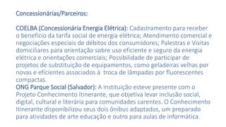 Concessionárias/Parceiros:
COELBA (Concessionária Energia Elétrica): Cadastramento para receber
o benefício da tarifa social de energia elétrica; Atendimento comercial e
negociações especiais de débitos dos consumidores; Palestras e Visitas
domiciliares para orientação sobre uso eficiente e seguro da energia
elétrica e orientações comerciais; Possibilidade de participar de
projetos de substituição de equipamentos, como geladeiras velhas por
novas e eficientes associados à troca de lâmpadas por fluorescentes
compactas.
ONG Parque Social (Salvador): A instituição esteve presente com o
Projeto Conhecimento Itinerante, que objetiva levar inclusão social,
digital, cultural e literária para comunidades carentes. O Conhecimento
Itinerante disponibilizou seus dois ônibus adaptados, um preparado
para atividades de arte educação e outro para aulas de informática.
 