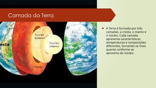 Camada da Terra
 A Terra é formada por três
camadas, a crosta, o manto e
o núcleo. Cada camada
apresenta características,
temperaturas e composições
diferentes, tornando-se mais
quente conforme se
aproxima do núcleo.
 