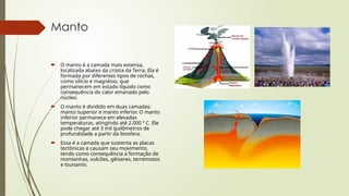 Manto
 O manto é a camada mais extensa,
localizada abaixo da crosta da Terra. Ela é
formada por diferentes tipos de rochas,
como silício e magnésio, que
permanecem em estado líquido como
consequência do calor emanado pelo
núcleo.
 O manto é dividido em duas camadas:
manto superior e manto inferior. O manto
inferior permanece em elevadas
temperaturas, atingindo até 2.000 º C. Ele
pode chegar até 3 mil quilômetros de
profundidade a partir da litosfera.
 Essa é a camada que sustenta as placas
tectônicas e causam seu movimento,
tendo como consequência a formação de
montanhas, vulcões, gêiseres, terremotos
e tsunamis.
 