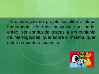 A elaboração do projeto constitui a etapa fundamental de toda pesquisa que pode, então, ser conduzida graças a um conjunto de interrogações, quer sobre si mesma, quer sobre o mundo à sua volta. 