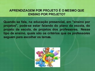 APRENDIZAGEM POR PROJETO É O MESMO QUE ENSINO POR PROJETO? Quando se fala, na educação presencial, em "ensino por projetos", pode-se estar falando do plano da escola, do projeto da escola, de projetos dos professores.  Nesse tipo de ensino, quais são os critérios que os professores seguem para escolher os temas.  