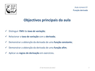 Aula número 61
                                                               Função derivada




                 Objectivos principais da aula

 Distinguir TMV da taxa de variação;

 Relacionar a taxa de variação com a derivada;

 Demonstrar a obtenção da derivada de uma função constante;

 Demonstrar a obtenção da derivada de uma função afim;

 Aplicar as regras de derivação em exercícios.




                                 27 de Fevereiro de 2012                         7
 
