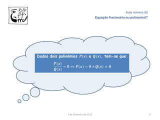 Aula número 50
                         Equação fracionária ou polinomial?




3 de Fevereiro de 2012                                        2
 