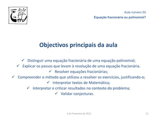 Aula número 50
                                                        Equação fracionária ou polinomial?




               Objectivos principais da aula

     Distinguir uma equação fracionária de uma equação polinomial;
   Explicar os passos que levam à resolução de uma equação fracionária.
                     Resolver equações fracionárias;
 Compreender o método que utilizou a resolver os exercícios, justificando-o;
                    Interpretar textos de Matemática;
       Interpretar e criticar resultados no contexto do problema;
                         Validar conjecturas.



                               3 de Fevereiro de 2012                                    21
 