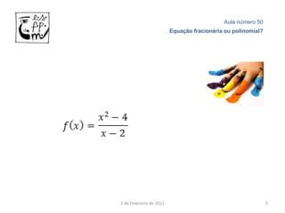Aula número 50
                         Equação fracionária ou polinomial?




3 de Fevereiro de 2012                                        5
 