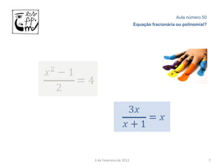 Aula número 50
                         Equação fracionária ou polinomial?




3 de Fevereiro de 2012                                        7
 