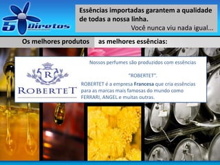 Os melhores produtos as melhores essências:
Essências importadas garantem a qualidade
de todas a nossa linha.
Você nunca viu nada igual...
Nossos perfumes são produzidos com essências
“ROBERTET”.
ROBERTET é a empresa Francesa que cria essências
para as marcas mais famosas do mundo como
FERRARI, ANGEL e muitas outras.
 
