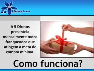 A 5 Diretos
presenteia
mensalmente todos
franqueados que
atingem a meta de
compra mínima.
Como funciona?
 