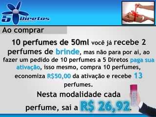 Ao comprar
10 perfumes de 50ml você já recebe 2
perfumes de brinde, mas não para por ai, ao
fazer um pedido de 10 perfumes a 5 Diretos paga sua
ativação, isso mesmo, compra 10 perfumes,
economiza R$50,00 da ativação e recebe 13
perfumes.
Nesta modalidade cada
perfume, sai a .
 